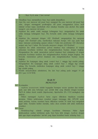 70
70
A : Bayi Ny.K umur 2 hari normal
P :
1. Mandikan bayi, memandikan bayi, bayi sudah dimandikan.
2. Ajari ibu cara merawat tali pusat bayi, mengajari ibu cara merawat tali pusat bayi
yaitu, dengan memngganti pembungkus tali pusat menggunakan kassa steril
minimal 2x/hari tanpa membubuhi obat misalnya betadine atau alcohol. Ibu sudah
mengerti cara merawat tali pusat.
3. Anjurkan ibu untuk selalu menjaga kehangatan bayi, menganjurkan ibu untuk
selalu menjaga kehangatan bayi. Ibu bersedia untuk selalu menjaga kehangatan
bayi.
4. Anjurkan ibu menyusui dengan ASI Eksklusif, menganjurkan ibu menyusui
dengan ASI Eksklusif yaitu, memberikan makanan berupa ASI saja pada bayi
tanpa makanan pendamping apapun selama 6 bulan dan pemberian ASI diteruskan
sampai usia bayi 2 tahun. Ibu bersedia menyusui dengan ASI Eksklusif.
5. Anjurkan ibu untuk meneruskan jadwal imunisasi bayi selanjutnya di tempat
pelayanan kesehatan terdekat dan mengimunisasikan bayinya dengan lengkap.
Menganjurkan ibu untuk meneruskan jadwal imunisasi bayi selanjutnya di tempat
pelayanan kesehatan terdekat dan mengimunisasikan bayinya dengan lengkap. Ibu
bersedia meneruskan jadwal imunisasi dan mengimunisasikan bayinya secara
lengkap.
6. Anjurkan ibu kunjungan ulang untuk control bayi 1 minggu lagi setelah pulang.
Menganjurkan ibu kunjungan ulang untuk control bayi 1 minggu lagi setelah
pulang. Ibu bersedia melakukan kunjungan ulang untuk control bayi 1 minggu
lagi setelah pulang.
7. Setelah menyelesaikan administrasi, ibu dan bayi pulang pada tanggal 18 juli
2011 jam 14.30 WIB.
BAB IV
PENUTUP
A. Kesimpulan
Aspiksia neonatorum adalah kegagalan bernapas secara spontan dan teratur
pada saat lahir atau beberapa saat setelah lahir yang ditandai dengan keadaan
PaO2 di dalam darah rendah (hipoksemia), hiperkarbia (Pa CO2 meningkat) dan
asidosis.
Dalam menangani Aspiksia harus segera dilakukan tinadakan resusitasi
neonatus. Dalam pelaksanaan resusitasi jangan menunggu nilai APGAR score
menit pertama, karena resusitasi harus dilakukan setelah 30 detik bayi mengalami
gagal nafas. Semakin lambat memulai, maka akan semakin sulit untuk melakukan
resusitasi.
B. Saran
Hendaknya bagi seluruh petugas kesehatan khususnya bidan dapat
melaksanakan asuhan kebidanan pada bayi baru lahir dengan Aspiksia dengan
baik agar dapat menghindari hal-hal yang dapat berakibat buruk terhadap bayi.
 