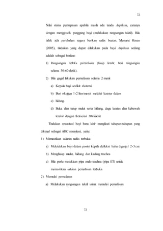 72
72
Nilai status pernapasan apabila masih ada tanda Aspiksia, caranya
dengan menggosok punggung bayi (melakukan rangsangan taktil). Bila
tidak ada perubahan segera berikan nafas buatan. Menurut Hasan
(2005), tindakan yang dapat dilakukan pada bayi Aspiksia sedang
adalah sebagai berikut:
1) Rangsangan refleks pernafasan (hisap lendir, beri rangsangan
selama 30-60 detik).
2) Bila gagal lakukan pernafasan selama 2 menit
a) Kepala bayi sedikit ekstensi
b) Beri oksigen 1-2 liter/menit melalui kateter dalam
c) hidung.
d) Buka dan tutup mulut serta hidung, dagu keatas dan kebawah
teratur dengan frekuensi 20x/menit
Tindakan resusitasi bayi baru lahir mengikuti tahapan-tahapan yang
dikenal sebagai ABC resusitasi, yaitu:
1) Memastikan saluran nafas terbuka
a) Meletakkan bayi dalam posisi kepala defleksi bahu diganjal 2-3 cm
b) Menghisap mulut, hidung dan kadang trachea
c) Bila perlu masukkan pipa endo trachea (pipa ET) untuk
memastikan saluran pernafasan terbuka
2) Memulai pernafasan
a) Melakukan rangsangan taktil untuk memulai pernafasan
 