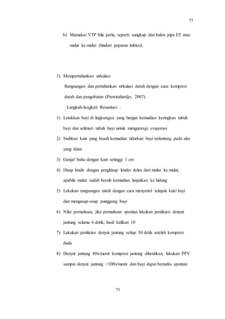 73
73
b) Mamakai VTP bila perlu, seperti: sungkup dan balon pipa ET atau
mulut ke mulut (hindari paparan infeksi).
3) Mempertahankan sirkulasi
Rangsangan dan pertahankan sirkulasi darah dengan cara: kompresi
darah dan pengobatan (Prawirahardjo, 2007).
Langkah-langkah Resusitasi :
1) Letakkan bayi di lingkungan yang hangat kemudian keringkan tubuh
bayi dan selimuti tubuh bayi untuk mengurangi evaporasi
2) Sisihkan kain yang basah kemudian tidurkan bayi terlentang pada alas
yang datar
3) Ganjal bahu dengan kain setinggi 1 cm
4) Hisap lendir dengan penghisap lender delee dari mulut ke mulut,
apabila mulut sudah bersih kemudian lanjutkan ke hidung
5) Lekukan rangsangan taktil dengan cara menyentil telapak kaki bayi
dan mengusap-usap punggung bayi
6) Nilai pernafasan, jika pernafasan spontan lakukan penilaian denyut
jantung selama 6 detik, hasil kalikan 10
7) Lakukan penilaian denyut jantung setiap 30 detik setelah kompresi
dada
8) Denyut jantung 80x/menit kompresi jantung dihentikan, lakukan PPV
sampai denyut jantung >100x/menit dan bayi dapat bernafas spontan
 