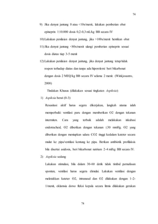 74
74
9) Jika denyut jantung 0 atau <10x/menit, lakukan pemberian obat
epineprin 1:10.000 dosis 0,2-0,3 mL/kg BB secara IV
10) Lakukan penilaian denyut jantung, jika >100x/menit hentikan obat
11) Jika denyut jantung <80x/menit ulangi pemberian epineprin sesuai
dosis diatas tiap 3-5 menit
12) Lakukan penilaian denyut jantung, jika denyut jantung tetap/tidak
respon terhadap diatas dan tanpa ada hiporolemi beri bikarbonat
dengan dosis 2 MEQ/kg BB secara IV selama 2 menit. (Winkjosastro,
2008)
Tindakan Khusus (dilakukan sesuai tingkatan Aspiksia):
1) Aspiksia berat (0-3)
Resusitasi aktif harus segera dikerjakan, langkah utama ialah
memperbaiki ventilasi paru dengan memberikan O2 dengan tekanan
intermiten. Cara yang terbaik adalah melakukan inkubasi
endotracheal, O2 diberikan dengan tekanan ≤30 mmHg. O2 yang
diberikan dengan meniupkan udara CO2 tinggi kedalam kateter secara
mulut ke pipa/ventilasi kentung ke pipa. Berikan antibiotik profilaksis
bila disertai asidosis, beri bikarbonat natrium 2-4 ml/kg BB secara IV.
2) Aspiksia sedang
Lakukan stimulasi, bila dalam 30-60 detik tidak timbul pernafasan
spontan, ventilasi harus segera dimulai. Lakukan ventilasi dengan
meletakkan kateter O2, intranasal dan O2 dilakukan dengan 1-2-
1/menit, eklamsia dorso fleksi kepala secara litmis dilakukan gerakan
 