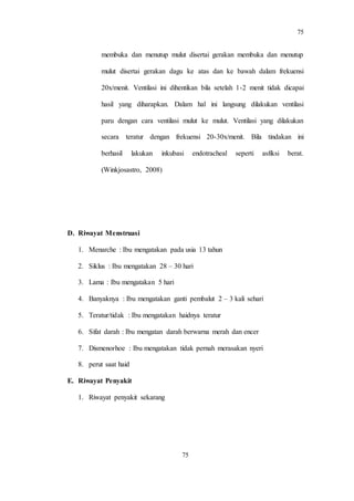 75
75
membuka dan menutup mulut disertai gerakan membuka dan menutup
mulut disertai gerakan dagu ke atas dan ke bawah dalam frekuensi
20x/menit. Ventilasi ini dihentikan bila setelah 1-2 menit tidak dicapai
hasil yang diharapkan. Dalam hal ini langsung dilakukan ventilasi
paru dengan cara ventilasi mulut ke mulut. Ventilasi yang dilakukan
secara teratur dengan frekuensi 20-30x/menit. Bila tindakan ini
berhasil lakukan inkubasi endotracheal seperti asfiksi berat.
(Winkjosastro, 2008)
D. Riwayat Menstruasi
1. Menarche : Ibu mengatakan pada usia 13 tahun
2. Siklus : Ibu mengatakan 28 – 30 hari
3. Lama : Ibu mengatakan 5 hari
4. Banyaknya : Ibu mengatakan ganti pembalut 2 – 3 kali sehari
5. Teratur/tidak : Ibu mengatakan haidnya teratur
6. Sifat darah : Ibu mengatan darah berwarna merah dan encer
7. Dismenorhoe : Ibu mengatakan tidak pernah merasakan nyeri
8. perut saat haid
E. Riwayat Penyakit
1. Riwayat penyakit sekarang
 