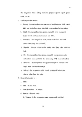 76
76
Ibu mengatakan tidak sedang menderita penyakit apapun seperti panas,
batuk, dan flu.
2. Riwayat penyakit sistemik
a. Jantung : Ibu mengatakan tidak merasakan berdebardebar, tidak mudah
lelah saat beraktifitas ringan dan tidak mengeluarkan keringat dingin
b. Ginjal : Ibu mengatakan tidak pernah mengeluh nyeri pada perut
bagian bawah dan tidak merasa sakit saat BAK.
c. Asma/TBC : Ibu mengatakan tidak pernah sesak nafas, dan batuk
dalam waktu yang lama ( 3 bulan ).
d. Hepatitis : Ibu tidak pernah terlihat kuning pada ujung kuku, mata dan
kulit.
e. DM : Ibu mengatakan tidak pernah mengeluh sering minum pada
malam hari, tidak cepat lelah dan tidak sering BAK pada malam hari.
f. Hipertensi : Ibu mengatakan tidak pernah mengalami tekanan darah
tinggi (lebih dari 140/90 mmHg)
g. Epilepsi : Ibu mengatakan tidak pernah mengalami kejang yang
disertai keluar busa dari mulut
3. Riwayat kehamilan ini :
a. HPHT :
b. HPL : 26 Mei 2012
c. Umur kehamilan : 38 Minggu
d. Keluhan – keluhan pada :
1) Trimester I : Ibu mengatakan mual muntah pada pagi hari
 