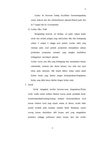 8
8
Lochea ini berwarna kuning kecoklatan karenamengandung
serum, leukosit dan dan robekan/laserasi plasenta.Muncul pada hari
ke 7 sampai hari ke 14 postpartum.
4) Lochea Alba / Putih
Mengandung leokosit, sel desidua, sel epitel, selaput lender
servik dan serabut jaringan yang mati.Lochea alba bias berlangsung
selama 2 sampai 6 minggu post partum. Lochea rubra yang
menetap pada awal periode postpartum menunjukkan adanya
perdarahan postpartum sekunder yang mungkin disebabkan
tertinggalnya sisa/selaput plasenta.
Lochea serosa atau alba yang berlangsung bias menandakan adanya
endometritis, terutama jika diertai demam, rasa sakit atau nyeri
tekan pada abdomen. Bila terjadi infeksi, keluar cairan nanah
berbau busuk yang disebut dengan locheapurulenta.Pengeluaran
lochea yang tidak lancar disebut dengan lochea statis.
f. Servik
Servik mengalami involusi bersama-sama denganuterus.Warna
servik sendiri merah kehitam hitaman karena penuh pembuluh darah,
konsistensinyalunak,kadang-kadang terdapat laserasi/perlukaan kecil
karena robekan kecil yang terjadi selama di laktasi, serviks tidak
pernah kembali pada keadaan sebelum hamil. Bentuknya seperti
corong karena disebabkan oleh korpus uteri yang mengadakan
kontraksi, sehingga perbatasan antara korpus uteri dan serviks
 