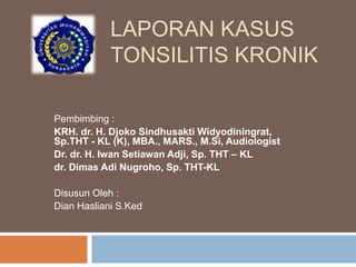 LAPORAN KASUS
TONSILITIS KRONIK
Pembimbing :
KRH. dr. H. Djoko Sindhusakti Widyodiningrat,
Sp.THT - KL (K), MBA., MARS., M.Si, Audiologist
Dr. dr. H. Iwan Setiawan Adji, Sp. THT – KL
dr. Dimas Adi Nugroho, Sp. THT-KL
Disusun Oleh :
Dian Hasliani S.Ked
 