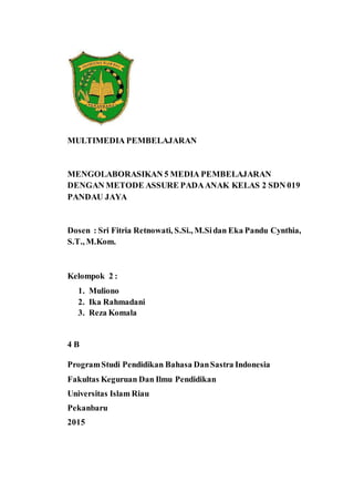 MULTIMEDIA PEMBELAJARAN
MENGOLABORASIKAN 5 MEDIA PEMBELAJARAN
DENGAN METODE ASSURE PADAANAK KELAS 2 SDN 019
PANDAU JAYA
Dosen : Sri Fitria Retnowati, S.Si., M.Sidan Eka Pandu Cynthia,
S.T., M.Kom.
Kelompok 2 :
1. Muliono
2. Ika Rahmadani
3. Reza Komala
4 B
ProgramStudi Pendidikan Bahasa DanSastra Indonesia
Fakultas Keguruan Dan Ilmu Pendidikan
Universitas Islam Riau
Pekanbaru
2015
 