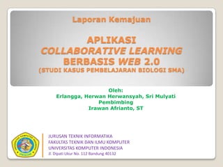 Laporan Kemajuan
APLIKASI
COLLABORATIVE LEARNING
BERBASIS WEB 2.0
(STUDI KASUS PEMBELAJARAN BIOLOGI SMA)
Oleh:
Erlangga, Herwan Herwansyah, Sri Mulyati
Pembimbing
Irawan Afrianto, ST
JURUSAN TEKNIK INFORMATIKA
FAKULTAS TEKNIK DAN ILMU KOMPUTER
UNIVERSITAS KOMPUTER INDONESIA
Jl. Dipati Ukur No. 112 Bandung 40132
 