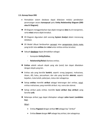 2.3. Konsep Dasar ERD
•

Pemodelan sistem database dapat dilakukan melalui pendekatan
perancangan secara konsepsual yaitu Entity Relationship Diagram (ERD
atau Er Diagram).

 ER Diagram menggambarkan tipe objek mengenai data itu di manajemen,
serta relasi antara objek tersebut.
 ER Diagram digunakan oleh seorang System Analyst dalam merancang
database.
 ER Model dibuat berdasarkan persepsi atau pengamatan dunia nyata
yang terdiri atas entitas dan relasi antar entitas-entitas tersebut.
 Sebuah database dapat dimodelkan sebagai:
◦

Kumpulan Entity/Entitas,

◦

Relationship/Relasi diantara entitas.

 Entitas adalah sebuah obyek yang ada (exist) dan dapat dibedakan
dengan obyek yang lain.
 Entitas ada yang bersifat konkrit, seperti: orang (pegawai, mahasiswa,
dosen, dll), buku, perusahaan; dan ada yang bersifat abstrak, seperti:
kejadian, mata kuliah, pekerjaan, status dan sebagainya.
 Setiap entitas memiliki atribut sebagai keterangan dari entitas, misal.
entitas mahasiswa, yang memiliki atribut: nrp, nama dan alamat.
 Setiap atribut pada entitas memiliki kunci atribut (key atribut) yang
bersifat unik.
 Beberapa atribut juga dapat ditetapkan sebagai calon kunci (candidate
key).
Misal :
•

Entitas Pegawai dengan atribut NIK sebagai key “atribut”

•

Entitas Dosen dengan NIP sebagai key atribut, dan sebagainya.

 