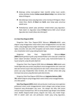 Beberapa entitas kemungkinan tidak memiliki atribut kunci sendiri,
entitas demikian disebut Entitas Lemah (Weak Entity). Jenis Atribut Dan
Notas ER Diagram
 Ada beberapa notasi yang digunakan untuk membuat ER Diagram. Misal.
notasi Chen, Martin, El Masri dan Korth, akan tetapi pada umumnya
adalah sama.
 Perbedaannya adalah pada pemilihan simbol-simbol yang digunakan.
Pada materi ini, digunakan notasi El Masri karena lebih umum banyak
digunakan dan mudah dibaca dan dimengerti

2.4. Data Flow Diagram (DFD)
Pengertian Data Flow Diagram (DFD) Menurut Wikipedia adalah suatu
diagram yang menggunakan notasi-notasi untuk menggambarkan arus dari data
sistem, yang penggunaannya sangat membantu untuk memahami sistem secara
logika, tersruktur dan jelas. DFD merupakan alat bantu dalam menggambarkan
atau menjelaskan sistem yang sedang berjalan logis.
Pengertian
Data
Flow
Diagram (DFD)
Menurut Wijaya
(2007) Adalah gambaran grafis yang memperlihatkan aliran data dari sumbernya
dalam obyek kemudian melewati suatu proses yang mentransformasikan ke
tujuan yang lain, yang ada pada objek lain.
Pengertian Data Flow Diagram (DFD) Menurut Kristanto, 2003 adalah suatu
model logika data atau proses yang dibuat untuk menggambarkan dari mana asal
data dan kemana tujuan data yang keluaran dari sistem, dimana data di simpan,
proses apa yang menghasilkan data tersebut, dan interaksi antara data yang
tersimpan dan proses yang dikenakan pada data tersebu
Pengertian Data Flow Diagram (DFD) Menurut Jogiyanto Hartono, 2005701. Adalah Diagram yang menggunakan notasi simbol untuk menggambarkan
arus data system.
Data Flow Diagram (DFD) adalah alat pembuatan model yang memungkinkan
profesional sistem untuk menggambarkan sistem sebagai suatu jaringan proses
fungsional yang dihubungkan satu sama lain dengan alur data, baik secara
manual maupun komputerisasi. DFD ini sering disebut juga dengan nama Bubble
chart, Bubble diagram,model proses, diagram alur kerja, atau model fungsi.
DFD ini adalah salah satu alat pembuatan model yang sering digunakan,

 