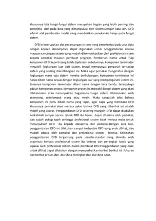 khususnya bila fungsi-fungsi sistem merupakan bagian yang lebih penting dan
kompleks dari pada data yang dimanipulasi oleh sistem.Dengan kata lain, DFD
adalah alat pembuatan model yang memberikan penekanan hanya pada fungsi
sistem.
DFD ini merupakan alat perancangan sistem yang berorientasi pada alur data
dengan konsep dekomposisi dapat digunakan untuk penggambaran analisa
maupun rancangan sistem yang mudah dikomunikasikan oleh profesional sistem
kepada pemakai maupun pembuat program. Pemberian Nama untuk Tiap
komponen DFD Seperti yang telah dijelaskan sebelumnya, komponen terminator
mewakili lingkungan luar dari sistem, tetapi mempunyai pengaruh terhadap
sistem yang sedang dikembangkan ini. Maka agar pemakai mengetahui dengan
lingkungan mana saja sistem mereka berhubungan, komponen terminator ini
harus diberi nama sesuai dengan lingkungan luar yang mempengaruhi sistem ini.
Biasanya komponen terminator diberi nama dengan kata benda. Selanjutnya
adalah komponen proses. Komponen proses ini mewakili fungsi sistem yang akan
dilaksanakan atau menunjukkan bagaimana fungsi sistem dilaksanakan oleh
seseorang, sekelompok orang atau mesin. Maka sangatlah jelas bahwa
komponen ini perlu diberi nama yang tepat, agar siapa yang membaca DFD
khususnya pemakai akan merasa yakin bahwa DFD yang dibentuk ini adalah
model yang akurat. Penggambaran DFD sesering mungkin DFD dapat dilakukan
berkali-kali sampai secara teknik DFD itu benar, dapat diterima oleh pemakai,
dan sudah cukup rapih sehingga profesional sistem tidak merasa malu untuk
menunjukkan DFD itu kepada atasannya dan pemakai.Dengan kata lain,
penggambaran DFD ini dilakukan sampai terbentuk DFD yang enak dilihat, dan
mudah dibaca oleh pemakai dan profesional sistem lainnya. Keindahan
penggambaran DFD tergantung pada standar-standar yang diminta oleh
organisasi tempat profesional sistem itu bekerja dan perangkat lunak yang
dipakai oleh profesional sistem dalam membuat DFD.Penggambaran yang enak
untuk dilihat dapat dilakukan dengan memperhatikan hal-hal berikut ini : Ukuran
dan bentuk proses dan Alur data melingkar dan alur data lurus.

 