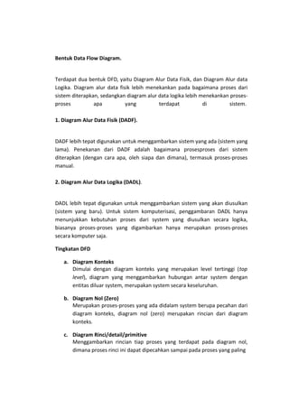 Bentuk Data Flow Diagram.
Terdapat dua bentuk DFD, yaitu Diagram Alur Data Fisik, dan Diagram Alur data
Logika. Diagram alur data fisik lebih menekankan pada bagaimana proses dari
sistem diterapkan, sedangkan diagram alur data logika lebih menekankan prosesproses
apa
yang
terdapat
di
sistem.
1. Diagram Alur Data Fisik (DADF).
DADF lebih tepat digunakan untuk menggambarkan sistem yang ada (sistem yang
lama). Penekanan dari DADF adalah bagaimana prosesproses dari sistem
diterapkan (dengan cara apa, oleh siapa dan dimana), termasuk proses-proses
manual.
2. Diagram Alur Data Logika (DADL).
DADL lebih tepat digunakan untuk menggambarkan sistem yang akan diusulkan
(sistem yang baru). Untuk sistem komputerisasi, penggambaran DADL hanya
menunjukkan kebutuhan proses dari system yang diusulkan secara logika,
biasanya proses-proses yang digambarkan hanya merupakan proses-proses
secara komputer saja.
Tingkatan DFD
a. Diagram Konteks
Dimulai dengan diagram konteks yang merupakan level tertinggi (top
level), diagram yang menggambarkan hubungan antar system dengan
entitas diluar system, merupakan system secara keseluruhan.
b. Diagram Nol (Zero)
Merupakan proses-proses yang ada didalam system berupa pecahan dari
diagram konteks, diagram nol (zero) merupakan rincian dari diagram
konteks.
c. Diagram Rinci/detail/primitive
Menggambarkan rincian tiap proses yang terdapat pada diagram nol,
dimana proses rinci ini dapat dipecahkan sampai pada proses yang paling

 