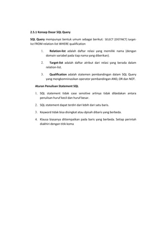 2.5.1 Konsep Dasar SQL Query
SQL Query mempunyai bentuk umum sebagai berikut: SELECT [DISTINCT] targetlist FROM relation-list WHERE qualification
1.

Relation-list adalah daftar relasi yang memiliki nama (dengan
domain variabel pada tiap nama yang diberikan).

2.

Target-list adalah daftar atribut dari relasi yang berada dalam
relation-list.

3.

Qualification adalah statemen pembandingan dalam SQL Query
yang mengkomninasikan operator pembandingan AND, OR dan NOT.

Aturan Penulisan Statement SQL
1. SQL statement tidak case sensitive artinya tidak dibedakan antara
penulisan huruf kecil dan huruf besar.
2. SQL statement dapat terdiri dari lebih dari satu baris.
3. Keyword tidak bisa disingkat atau dpisah dibaris yang berbeda.
4. Klausa biasanya dittempatkan pada baris yang berbeda. Setiap perintah
diakhiri dengan titik koma

 