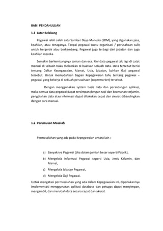 BAB I PENDAHULUAN
1.1 Latar Belakang
Pegawai ialah salah satu Sumber Daya Manusia (SDM), yang digunakan jasa,
keahlian, atau tenaganya. Tanpai pegawai suatu organisasi / perusahaan sulit
untuk bergerak atau berkembang. Pegawai juga terbagi dari jabatan dan juga
keahlian mereka.
Semakin berkembangnya zaman dan era. Kini data pegawai tak lagi di catat
manual di sebuah buku melainkan di buatkan sebuah data. Data tersebut berisi
tentang Daftar Kepegawaian, Alamat, Usia, Jabatan, bahkan Gaji pegawai
tersebut. Untuk memudahkan bagian Kepegawaian tahu tentang pegawai –
pegawai yang bekerja di sebuah perusahaan (supermarket) tersebut.
Dengan menggunakan system basis data dan perancangan aplikasi,
maka semua data pegawai dapat tersimpan dengan rapi dan keamanan terjamin,
pengolahan data atau informasi dapat dilakukan cepat dan akurat dibandingkan
dengan cara manual.

1.2 Perumusan Masalah

Permasalahan yang ada pada Kepegawaian antara lain :

a) Banyaknya Pegawai (jika dalam jumlah besar seperti Pabrik),
b) Mengelola informasi Pegawai seperti Usia, Jenis Kelamin, dan
Alamat,
c) Mengelola Jabatan Pegawai,
d) Mengelola Gaji Pegawai.
Untuk mengatasi permasalahan yang ada dalam Kepegawaian ini, diperlukannya
implementasi menggunakan aplikasi database dan petugas dapat menyimpan,
mengambil, dan merubah data secara cepat dan akurat.

 