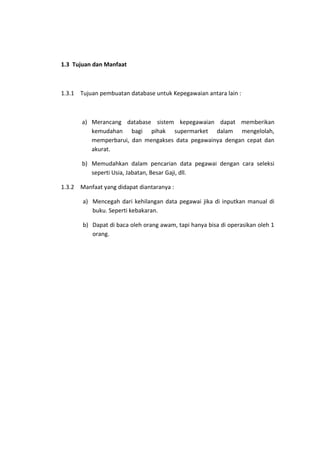1.3 Tujuan dan Manfaat

1.3.1 Tujuan pembuatan database untuk Kepegawaian antara lain :

a) Merancang database sistem kepegawaian dapat memberikan
kemudahan bagi pihak supermarket dalam mengelolah,
memperbarui, dan mengakses data pegawainya dengan cepat dan
akurat.
b) Memudahkan dalam pencarian data pegawai dengan cara seleksi
seperti Usia, Jabatan, Besar Gaji, dll.
1.3.2 Manfaat yang didapat diantaranya :
a) Mencegah dari kehilangan data pegawai jika di inputkan manual di
buku. Seperti kebakaran.
b) Dapat di baca oleh orang awam, tapi hanya bisa di operasikan oleh 1
orang.

 