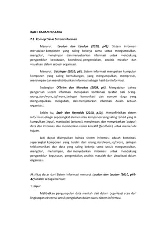 BAB II KAJIAN PUSTAKA
2.1. Konsep Dasar Sistem Informasi
Menurut
Laudon dan Laudon (2010, p46). Sistem informasi
merupakan komponen yang saling bekerja sama untuk mengumpulkan,
mengolah, menyimpan dan menyebarkan informasi untuk mendukung
pengambilan keputusan, koordinasi, pengendalian, analisis masalah dan
visualisasi dalam sebuah organisasi.
Menurut Satzinger (2010, p6). Sistem informasi merupakan kumpulan
komponen yang saling berhubungan, yang mengumpulkan, memproses,
menyimpan dan mendistribusikan informasi sebagai hasil dari informasi.
Sedangkan O’Brien dan Marakas (2008, p4). Menyatakan bahwa
pengertian sistem informasi merupakan kombinasi teratur dari orangorang, hardware, software, jaringan komunikasi dan sumber daya yang
mengumpulkan, mengubah, dan menyebarkan informasi dalam sebuah
organisasi.
Selain itu, Stair dan Reynolds (2010, p10). Mendefinisikan sistem
informasi sebagai seperangkat elemen atau komponen yang saling terkait yang di
kumpulkan (input), manipulasi (process), menyimpan, dan menyebarkan (output)
data dan informasi dan memberikan reaksi korektif (feedback) untuk memenuhi
tujuan.
Jadi dapat disimpulkan bahwa sistem informasi adalah kombinasi
seperangkat komponen yang terdiri dari orang, hardware, software, jaringan
telekomunikasi dan data yang saling bekerja sama untuk mengumpulkan,
mengolah, menyimpan, dan menyebarkan informasi untuk mendukung
pengambilan keputusan, pengendalian, analisis masalah dan visualisasi dalam
organisasi.

Aktifitas dasar dari Sistem Informasi menurut Laudon dan Laudon (2010, p4647) adalah sebagai berikut :
1. Input
Melibatkan pengumpulan data mentah dari dalam organisasi atau dari
lingkungan eksternal untuk pengolahan dalam suatu sistem informasi.

 