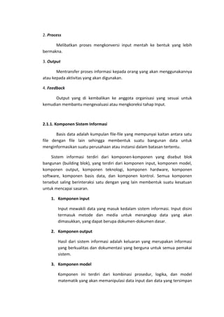 2. Process
Melibatkan proses mengkonversi input mentah ke bentuk yang lebih
bermakna.
3. Output
Mentransfer proses informasi kepada orang yang akan menggunakannya
atau kepada aktivitas yang akan digunakan.
4. Feedback
Output yang di kembalikan ke anggota organisasi yang sesuai untuk
kemudian membantu mengevaluasi atau mengkoreksi tahap Input.

2.1.1. Komponen Sistem Informasi
Basis data adalah kumpulan file-file yang mempunyai kaitan antara satu
file dengan file lain sehingga membentuk suatu bangunan data untuk
menginformasikan suatu perusahaan atau instansi dalam batasan tertentu.
Sistem informasi terdiri dari komponen-komponen yang disebut blok
bangunan (building blok), yang terdiri dari komponen input, komponen model,
komponen output, komponen teknologi, komponen hardware, komponen
software, komponen basis data, dan komponen kontrol. Semua komponen
tersebut saling berinteraksi satu dengan yang lain membentuk suatu kesatuan
untuk mencapai sasaran.
1. Komponen input
Input mewakili data yang masuk kedalam sistem informasi. Input disini
termasuk metode dan media untuk menangkap data yang akan
dimasukkan, yang dapat berupa dokumen-dokumen dasar.
2. Komponen output
Hasil dari sistem informasi adalah keluaran yang merupakan informasi
yang berkualitas dan dokumentasi yang berguna untuk semua pemakai
sistem.
3. Komponen model
Komponen ini terdiri dari kombinasi prosedur, logika, dan model
matematik yang akan memanipulasi data input dan data yang tersimpan

 