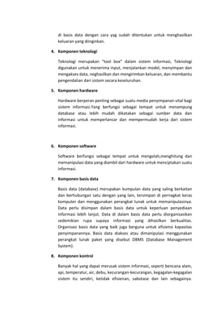 di basis data dengan cara yag sudah ditentukan untuk menghasilkan
keluaran yang diinginkan.
4. Komponen teknologi
Teknologi merupakan “tool box” dalam sistem informasi, Teknologi
digunakan untuk menerima input, menjalankan model, menyimpan dan
mengakses data, neghasilkan dan mengirimkan keluaran, dan membantu
pengendalian dari sistem secara keseluruhan.
5. Komponen hardware
Hardware berperan penting sebagai suatu media penyimpanan vital bagi
sistem informasi.Yang berfungsi sebagai tempat untuk menampung
database atau lebih mudah dikatakan sebagai sumber data dan
informasi untuk memperlancar dan mempermudah kerja dari sistem
informasi.

6. Komponen software
Software berfungsi sebagai tempat untuk mengolah,menghitung dan
memanipulasi data yang diambil dari hardware untuk menciptakan suatu
informasi.
7. Komponen basis data
Basis data (database) merupakan kumpulan data yang saling berkaitan
dan berhubungan satu dengan yang lain, tersimpan di pernagkat keras
komputer dan menggunakan perangkat lunak untuk memanipulasinya.
Data perlu disimpan dalam basis data untuk keperluan penyediaan
informasi lebih lanjut. Data di dalam basis data perlu diorganisasikan
sedemikian rupa supaya informasi yang dihasilkan berkualitas.
Organisasi basis data yang baik juga berguna untuk efisiensi kapasitas
penyimpanannya. Basis data diakses atau dimanipulasi menggunakan
perangkat lunak paket yang disebut DBMS (Database Management
System).
8. Komponen kontrol
Banyak hal yang dapat merusak sistem informasi, seperti bencana alam,
api, temperatur, air, debu, kecurangan-kecurangan, kegagalan-kegagalan
sistem itu sendiri, ketidak efisienan, sabotase dan lain sebagainya.

 