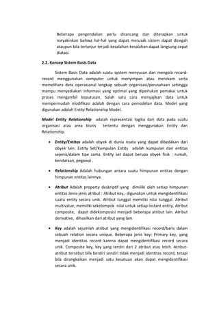 Beberapa pengendalian perlu dirancang dan diterapkan untuk
meyakinkan bahwa hal-hal yang dapat merusak sistem dapat dicegah
ataupun bila terlanjur terjadi kesalahan-kesalahan dapat langsung cepat
diatasi.
2.2. Konsep Sistem Basis Data
Sistem Basis Data adalah suatu system menyusun dan mengola recordrecord menggunakan computer untuk menyimpan atau merekam serta
memelihara data operasional lengkap sebuah organisasi/perusahaan sehingga
mampu menyediakan informasi yang optimal yang diperlukan pemakai untuk
proses mengambil keputusan. Salah satu cara menyajikan data untuk
mempermudah modifikasi adalah dengan cara pemodelan data. Model yang
digunakan adalah Entity Relationship Model.
Model Entity Relationship adalah representasi logika dari data pada suatu
organisasi atau area bisnis
tertentu dengan menggunakan Entity dan
Relationship.
•

Entity/Entitas adalah obyek di dunia nyata yang dapat dibedakan dari
obyek lain. Entity Set/Kumpulan Entity adalah kumpulan dari entitas
sejenis/dalam tipe sama. Entity set dapat berupa obyek fisik : rumah,
kendaraan, pegawai .

•

Relationship Adalah hubungan antara suatu himpunan entitas dengan
himpunan entitas lainnya.

•

Atribut Adalah property deskriptif yang dimiliki oleh setiap himpunan
entitas Jenis-jenis atribut : Atribut key, digunakan untuk mengidentifikasi
suatu entity secara unik. Atribut tunggal memiliki nilai tunggal. Atribut
multivalue, memiliki sekelompok nilai untuk setiap instant entity. Atribut
composite, dapat didekomposisi menjadi beberapa atribut lain. Atribut
derivative, dihasilkan dari atribut yang lain

•

Key adalah sejumlah atribut yang mengidentifikasi record/baris dalam
sebuah relation secara unique. Beberapa jenis key: Primary key, yang
menjadi identitas record karena dapat mengidentifikasi record secara
unik. Composite key, key yang terdiri dari 2 atribut atau lebih. Atributatribut tersebut bila berdiri sendiri tidak menjadi identitas record, tetapi
bila dirangkaikan menjadi satu kesatuan akan dapat mengidentifikasi
secara unik.

 