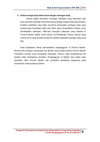 Mata Kuliah Kependudukan (TKP 509) 2013
Pengaruh Pertumbuhan Penduduk dan Ketersediaan Tenaga Kerja terhadap
Jumlah Pengangguran di Provinsi Banten 6
6. Kriteria tenaga kerja tidak sesuai dengan lowongan kerja
Kriteria tingkat pendidikan lowongan pekerjaan yang ditentukan oleh
para pembuka lowongan kerja tidak sesuai dengan tenaga kerja yang tersedia.
Kualitas pendidikan yang tidak memenuhi persyaratan lowongan kerja yang
tersedia juga merupakan salah satu faktor yang menyebabkan sulitnya untuk
mendapatkan pekerjaan. Rata-rata lowongan pekerjaan yang tersedia di
Provinsi Banten adalah untuk lulusan SLTA/sederajat, Namun pencari kerja
lulusan SLTA yang tersedia jumlahnya melebihi kapasitas lowongan kerja yang
ada.
Itulah penjelasan skema permasalahan pengangguran di Provinsi Banten.
Bermula dari persepsi masyarakat luar Banten yang berpikir bahwa Provinsi Banten
merupakan provinsi yang menjanjikan pekerjaan. Namun, pada kenyataannya hal
tersebut tidak berlangsung demikian. Pengangguran di Banten bisa terjadi pada
penduduk lokal Provinsi Banten dan penduduk pendatang tergantung pada
kemampuan masing-masing individu.
 