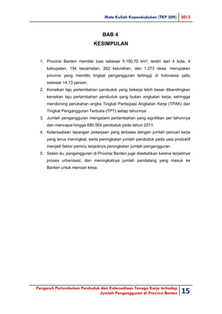 Mata Kuliah Kependudukan (TKP 509) 2013
Pengaruh Pertumbuhan Penduduk dan Ketersediaan Tenaga Kerja terhadap
Jumlah Pengangguran di Provinsi Banten 15
BAB 4
KESIMPULAN
1. Provinsi Banten memiliki luas sebesar 9.160,70 km², terdiri dari 4 kota, 4
kabupaten, 154 kecamatan, 262 kelurahan, dan 1.273 desa, merupakan
provinsi yang memiliki tingkat pengangguran tertinggi di Indonesia yaitu
sebesar 14,13 persen.
2. Kenaikan laju pertambahan penduduk yang bekerja lebih besar dibandingkan
kenaikan laju pertambahan penduduk yang bukan angkatan kerja, sehingga
mendorong perubahan angka Tingkat Partisipasi Angkatan Kerja (TPAK) dan
Tingkat Pengangguran Terbuka (TPT) setiap tahunnya
3. Jumlah pengangguran mengalami pertambahan yang signifikan per tahunnya
dan mencapai hingga 680.564 penduduk pada tahun 2011.
4. Ketersediaan lapangan pekerjaan yang terbatas dengan jumlah pencari kerja
yang terus meningkat, serta peningkatan jumlah penduduk pada usia produktif
menjadi faktor pemicu terjadinya peningkatan jumlah pengangguran.
5. Selain itu, pengangguran di Provinsi Banten juga disebabkan karena terjadinya
proses urbanisasi, dan meningkatnya jumlah pendatang yang masuk ke
Banten untuk mencari kerja.
 