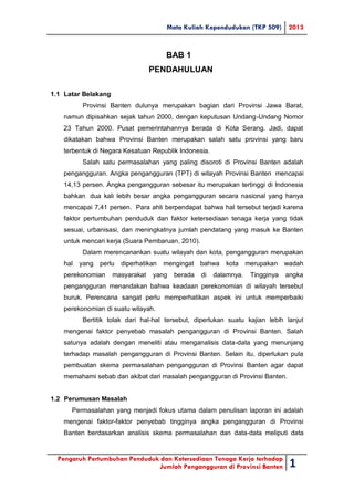Mata Kuliah Kependudukan (TKP 509) 2013
Pengaruh Pertumbuhan Penduduk dan Ketersediaan Tenaga Kerja terhadap
Jumlah Pengangguran di Provinsi Banten 1
BAB 1
PENDAHULUAN
1.1 Latar Belakang
Provinsi Banten dulunya merupakan bagian dari Provinsi Jawa Barat,
namun dipisahkan sejak tahun 2000, dengan keputusan Undang-Undang Nomor
23 Tahun 2000. Pusat pemerintahannya berada di Kota Serang. Jadi, dapat
dikatakan bahwa Provinsi Banten merupakan salah satu provinsi yang baru
terbentuk di Negara Kesatuan Republik Indonesia.
Salah satu permasalahan yang paling disoroti di Provinsi Banten adalah
pengangguran. Angka pengangguran (TPT) di wilayah Provinsi Banten mencapai
14,13 persen. Angka pengangguran sebesar itu merupakan tertinggi di Indonesia
bahkan dua kali lebih besar angka pengangguran secara nasional yang hanya
mencapai 7,41 persen. Para ahli berpendapat bahwa hal tersebut terjadi karena
faktor pertumbuhan penduduk dan faktor ketersediaan tenaga kerja yang tidak
sesuai, urbanisasi, dan meningkatnya jumlah pendatang yang masuk ke Banten
untuk mencari kerja (Suara Pembaruan, 2010).
Dalam merencanankan suatu wilayah dan kota, pengangguran merupakan
hal yang perlu diperhatikan mengingat bahwa kota merupakan wadah
perekonomian masyarakat yang berada di dalamnya. Tingginya angka
pengangguran menandakan bahwa keadaan perekonomian di wilayah tersebut
buruk. Perencana sangat perlu memperhatikan aspek ini untuk memperbaiki
perekonomian di suatu wilayah.
Bertitik tolak dari hal-hal tersebut, diperlukan suatu kajian lebih lanjut
mengenai faktor penyebab masalah pengangguran di Provinsi Banten. Salah
satunya adalah dengan meneliti atau menganalisis data-data yang menunjang
terhadap masalah pengangguran di Provinsi Banten. Selain itu, diperlukan pula
pembuatan skema permasalahan pengangguran di Provinsi Banten agar dapat
memahami sebab dan akibat dari masalah pengangguran di Provinsi Banten.
1.2 Perumusan Masalah
Permasalahan yang menjadi fokus utama dalam penulisan laporan ini adalah
mengenai faktor-faktor penyebab tingginya angka pengangguran di Provinsi
Banten berdasarkan analisis skema permasalahan dan data-data meliputi data
 