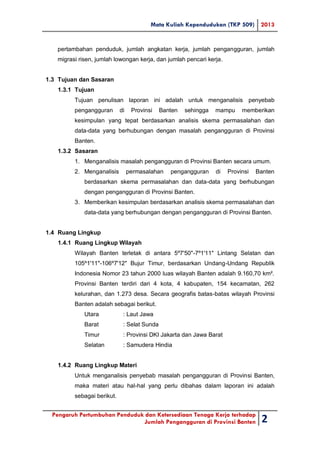 Mata Kuliah Kependudukan (TKP 509) 2013
Pengaruh Pertumbuhan Penduduk dan Ketersediaan Tenaga Kerja terhadap
Jumlah Pengangguran di Provinsi Banten 2
pertambahan penduduk, jumlah angkatan kerja, jumlah pengangguran, jumlah
migrasi risen, jumlah lowongan kerja, dan jumlah pencari kerja.
1.3 Tujuan dan Sasaran
1.3.1 Tujuan
Tujuan penulisan laporan ini adalah untuk menganalisis penyebab
pengangguran di Provinsi Banten sehingga mampu memberikan
kesimpulan yang tepat berdasarkan analisis skema permasalahan dan
data-data yang berhubungan dengan masalah pengangguran di Provinsi
Banten.
1.3.2 Sasaran
1. Menganalisis masalah pengangguran di Provinsi Banten secara umum.
2. Menganalisis permasalahan pengangguran di Provinsi Banten
berdasarkan skema permasalahan dan data-data yang berhubungan
dengan pengangguran di Provinsi Banten.
3. Memberikan kesimpulan berdasarkan analisis skema permasalahan dan
data-data yang berhubungan dengan pengangguran di Provinsi Banten.
1.4 Ruang Lingkup
1.4.1 Ruang Lingkup Wilayah
Wilayah Banten terletak di antara 5º7'50"-7º1'11" Lintang Selatan dan
105º1'11"-106º7'12" Bujur Timur, berdasarkan Undang-Undang Republik
Indonesia Nomor 23 tahun 2000 luas wilayah Banten adalah 9.160,70 km².
Provinsi Banten terdiri dari 4 kota, 4 kabupaten, 154 kecamatan, 262
kelurahan, dan 1.273 desa. Secara geografis batas-batas wilayah Provinsi
Banten adalah sebagai berikut.
Utara : Laut Jawa
Barat : Selat Sunda
Timur : Provinsi DKI Jakarta dan Jawa Barat
Selatan : Samudera Hindia
1.4.2 Ruang Lingkup Materi
Untuk menganalisis penyebab masalah pengangguran di Provinsi Banten,
maka materi atau hal-hal yang perlu dibahas dalam laporan ini adalah
sebagai berikut.
 