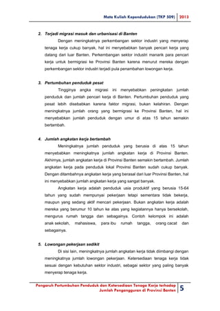 Mata Kuliah Kependudukan (TKP 509) 2013
Pengaruh Pertumbuhan Penduduk dan Ketersediaan Tenaga Kerja terhadap
Jumlah Pengangguran di Provinsi Banten 5
2. Terjadi migrasi masuk dan urbanisasi di Banten
Dengan meningkatnya perkembangan sektor industri yang menyerap
tenaga kerja cukup banyak, hal ini menyebabkan banyak pencari kerja yang
datang dari luar Banten. Perkembangan sektor industri manarik para pencari
kerja untuk bermigrasi ke Provinsi Banten karena menurut mereka dengan
perkembangan sektor industri terjadi pula penambahan lowongan kerja.
3. Pertumbuhan penduduk pesat
Tingginya angka migrasi ini menyebabkan peningkatan jumlah
penduduk dan jumlah pencari kerja di Banten. Pertumbuhan penduduk yang
pesat lebih disebabkan karena faktor migrasi, bukan kelahiran. Dengan
meningkatnya jumlah orang yang bermigrasi ke Provinsi Banten, hal ini
menyebabkan jumlah penduduk dengan umur di atas 15 tahun semakin
bertambah.
4. Jumlah angkatan kerja bertambah
Meningkatnya jumlah penduduk yang berusia di atas 15 tahun
menyebabkan meningkatnya jumlah angkatan kerja di Provinsi Banten.
Akhirnya, jumlah angkatan kerja di Provinsi Banten semakin bertambah. Jumlah
angkatan kerja pada penduduk lokal Provinsi Banten sudah cukup banyak.
Dengan ditambahnya angkatan kerja yang berasal dari luar Provinsi Banten, hal
ini menyebabkan jumlah angkatan kerja yang sangat banyak.
Angkatan kerja adalah penduduk usia produktif yang berusia 15-64
tahun yang sudah mempunyai pekerjaan tetapi sementara tidak bekerja,
maupun yang sedang aktif mencari pekerjaan. Bukan angkatan kerja adalah
mereka yang berumur 10 tahun ke atas yang kegiatannya hanya bersekolah,
mengurus rumah tangga dan sebagainya. Contoh kelompok ini adalah
anak sekolah, mahasiswa, para ibu rumah tangga, orang cacat dan
sebagainya.
5. Lowongan pekerjaan sedikit
Di sisi lain, meningkatnya jumlah angkatan kerja tidak diimbangi dengan
meningkatnya jumlah lowongan pekerjaan. Ketersediaan tenaga kerja tidak
sesuai dengan kebutuhan sektor industri, sebagai sektor yang paling banyak
menyerap tenaga kerja.
 