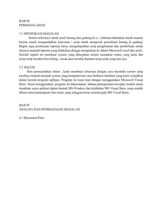 BAB III
PERMASALAHAN

3.1 SPESIFIKASI MASALAH
        Sistem informasi untuk stock barang atau gudang di cv. Aditama dikatakan masih manual
karena masih mengandalkan nota-nota / arsip untuk mengecek persediaan barang di gudang.
Begitu juga pembuatan laporan harus mengumpulkan arsip pengeluaran dan pembeliaan untuk
disusun menjadi laporan yang dilakukan dengan mengetikan ke dalam Microsoft excel dan word.
Hal-hal seperti itu membuat system yang dikerjakan terlalu memakan waktu yang lama dan
arsip-arsip tersebut bisa hilang , rusak atau terselip diantara arsip-arsip yang lain nya

3.2 SOLUSI
      Dari permasalahan diatas , kami membuat solusinya dengan cara merubah system yang
awalnya manual menjadi system yang komputerisasi atau berbasis database yang kami wujudkan
dalam bentuk program aplikasi. Program ini kami buat dengan menggunakan Microsoft Visual
Basic. Kami menggunakan program ini dikarenakan bahasa pemograman tercepat, mudah untuk
membuat suatu aplikasi dalam bentuk MS-Window dan kelebihan MS Visual Basic yang mudah
dibuat serta kemampuan ilmu kami yang sebagian besar terarah pada MS Visual Basic.


BAB IV
ANALISA DAN PEMBAHASAN MASALAH

4.1 Document Flow
 