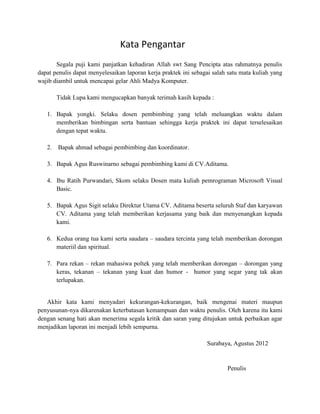 Kata Pengantar
       Segala puji kami panjatkan kehadiran Allah swt Sang Pencipta atas rahmatnya penulis
dapat penulis dapat menyelesaikan laporan kerja praktek ini sebagai salah satu mata kuliah yang
wajib diambil untuk mencapai gelar Ahli Madya Komputer.

       Tidak Lupa kami mengucapkan banyak terimah kasih kepada :

   1. Bapak yongki. Selaku dosen pembimbing yang telah meluangkan waktu dalam
      memberikan bimbingan serta bantuan sehingga kerja praktek ini dapat terselesaikan
      dengan tepat waktu.

   2. Bapak ahmad sebagai pembimbing dan koordinator.

   3. Bapak Agus Ruswinarno sebagai pembimbing kami di CV.Aditama.

   4. Ibu Ratih Purwandari, Skom selaku Dosen mata kuliah pemrograman Microsoft Visual
      Basic.

   5. Bapak Agus Sigit selaku Direktur Utama CV. Aditama beserta seluruh Staf dan karyawan
      CV. Aditama yang telah memberikan kerjasama yang baik dan menyenangkan kepada
      kami.

   6. Kedua orang tua kami serta saudara – saudara tercinta yang telah memberikan dorongan
      materiil dan spiritual.

   7. Para rekan – rekan mahasiwa poltek yang telah memberikan dorongan – dorongan yang
      keras, tekanan – tekanan yang kuat dan humor - humor yang segar yang tak akan
      terlupakan.


   Akhir kata kami menyadari kekurangan-kekurangan, baik mengenai materi maupun
penyusunan-nya dikarenakan keterbatasan kemampuan dan waktu penulis. Oleh karena itu kami
dengan senang hati akan menerima segala kritik dan saran yang ditujukan untuk perbaikan agar
menjadikan laporan ini menjadi lebih sempurna.

                                                                 Surabaya, Agustus 2012


                                                                         Penulis
 