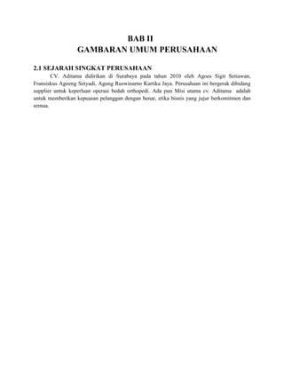 BAB II
                  GAMBARAN UMUM PERUSAHAAN

2.1 SEJARAH SINGKAT PERUSAHAAN
       CV. Aditama didirikan di Surabaya pada tahun 2010 oleh Agoes Sigit Setiawan,
Fransiskus Agoeng Setyadi, Agung Ruswinarno Kartika Jaya. Perusahaan ini bergerak dibidang
supplier untuk keperluan operasi bedah orthopedi. Ada pun Misi utama cv. Aditama adalah
untuk memberikan kepuasan pelanggan dengan benar, etika bisnis yang jujur berkomitmen dan
semua.
 