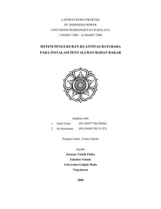 LAPORAN KERJA PRAKTEK
PT. INDONESIA POWER
UNIT BISNIS PEMBANGKITAN SURALAYA
5 MARET 2008 – 26 MARET 2008

SISTEM PENGUKURAN KUANTITAS BATUBARA
PADA INSTALASI PENYALURAN BAHAN BAKAR

diajukan oleh
1. Amir Faisal

(05/186877/TK/30966)

2. Ari Kristianto

(05/189695/TK/31137)

Program Studi : Fisika Teknik

kepada
Jurusan Teknik Fisika
Fakultas Teknik
Universitas Gadjah Mada
Yogyakarta

2008

 