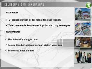KELEBIHAN
 Di sajikan dengan sedeerhana dan user friendly
 Telah memenuhi kebutuhan Supplier dan bag Keuangan
KEKURANGAN
 Masih bersifat singgle user
 Belum bisa berintegrasi dengan sistem yang ada
 Belum ada Back up data
 