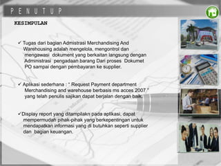 KESIMPULAN
 Tugas dari bagian Admistrasi Merchandising And
Warehousing adalah mengelola, mengontrol dan
mengawasi dokument yang berkaitan langsung dengan
Administrasi pengadaan barang Dari proses Dokumet
PO sampai dengan pembayaran ke supplier.
 Aplikasi sederhana : “ Request Payment department
Merchandising and warehouse berbasis ms acces 2007 ”
yang telah penulis sajikan dapat berjalan dengan baik.
Display report yang ditampilakn pada aplikasi, dapat
mempermudah pihak-pihak yang berkepentingan untuk
mendapatkan informasi yang di butuhkan seperti supplier
dan bagian keuangan.
 
