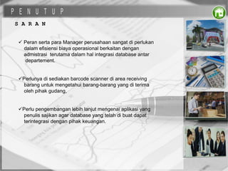 S A R A N
 Peran serta para Manager perusahaan sangat di perlukan
dalam efisiensi biaya operasional berkaitan dengan
admistrasi terutama dalam hal integrasi database antar
departement.
Perlunya di sediakan barcode scanner di area receiving
barang untuk mengetahui barang-barang yang di terima
oleh pihak gudang,
Perlu pengembangan lebih lanjut mengenai aplikasi yang
penulis sajikan agar database yang telah di buat dapat
terintegrasi dengan pihak keuangan.
 