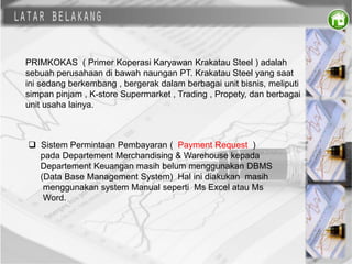 PRIMKOKAS ( Primer Koperasi Karyawan Krakatau Steel ) adalah
sebuah perusahaan di bawah naungan PT. Krakatau Steel yang saat
ini sedang berkembang , bergerak dalam berbagai unit bisnis, meliputi
simpan pinjam , K-store Supermarket , Trading , Propety, dan berbagai
unit usaha lainya.
 Sistem Permintaan Pembayaran ( Payment Request )
pada Departement Merchandising & Warehouse kepada
Departement Keuangan masih belum menggunakan DBMS
(Data Base Management System) Hal ini diakukan masih
menggunakan system Manual seperti Ms Excel atau Ms
Word.
 