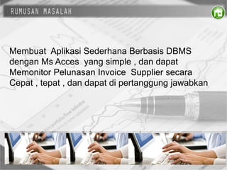 Membuat Aplikasi Sederhana Berbasis DBMS
dengan Ms Acces yang simple , dan dapat
Memonitor Pelunasan Invoice Supplier secara
Cepat , tepat , dan dapat di pertanggung jawabkan
 