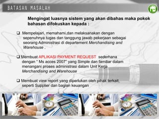 Mengingat luasnya sistem yang akan dibahas maka pokok
bahasan difokuskan kepada :
 Mempelajari, memahami,dan melaksanakan dengan
sepenuhnya tugas dan tanggung jawab pekerjaan sebagai
seorang Administrasi di departement Merchandising and
Warehouse .
 Membuat APLIKASI PAYMENT REQUEST sederhana
dengan “ Ms acces 2007” yang Simple dan familiar dalam
menangani proses administrasi dalam Unit Kerja
Merchandising and Warehouse
 Membuat view report yang diperlukan oleh pihak terkait,
seperti Supplier dan bagian keuangan
 
