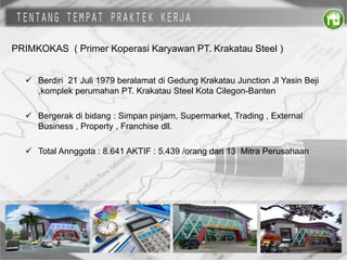 PRIMKOKAS ( Primer Koperasi Karyawan PT. Krakatau Steel )
 Berdiri 21 Juli 1979 beralamat di Gedung Krakatau Junction Jl Yasin Beji
,komplek perumahan PT. Krakatau Steel Kota Cilegon-Banten
 Bergerak di bidang : Simpan pinjam, Supermarket, Trading , External
Business , Property , Franchise dll.
 Total Annggota : 8.641 AKTIF : 5.439 /orang dari 13 Mitra Perusahaan
 