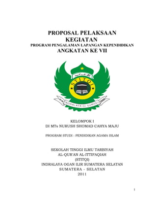 PROPOSAL PELAKSAAN
KEGIATAN
PROGRAM PENGALAMAN LAPANGAN KEPENDIDIKAN
ANGKATAN KE VII
KELOMPOK I
DI MTs NURUSH SHOMAD CAHYA MAJU
PROGRAM STUDI : PENDIDIKAN AGAMA ISLAM
SEKOLAH TINGGI ILMU TARBIYAH
AL-QUR'AN AL-ITTIFAQIAH
(STITQI)
INDRALAYA OGAN ILIR SUMATERA SELATAN
SUMATERA - SELATAN
2011
1
 