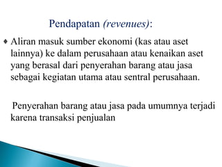 Pendapatan (revenues): 
¨Aliran masuk sumber ekonomi (kas atau aset 
lainnya) ke dalam perusahaan atau kenaikan aset 
yang berasal dari penyerahan barang atau jasa 
sebagai kegiatan utama atau sentral perusahaan. 
Penyerahan barang atau jasa pada umumnya terjadi 
karena transaksi penjualan. 
 