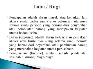  Pendapatan adalah aliran masuk atau kenaikan lain 
aktiva suatu badan usaha atau pelunasan utangnya 
selama suatu periode yang berasal dari penyerahan 
atau pembuatan barang yang merupakan kegiatan 
utama badan usaha. 
 Biaya (expanse) adalah aliran keluar atau pemakian 
aktiva atau timbulnya utang selama suatu periode 
yang bersal dari peyerahan atau pembuatan barang 
yang merupakan kegiatan utama perusahaan. 
 Penghasilan (Income) adalah selisih pendapatan 
sesudah dikurangi biaya-biaya. 
 