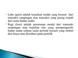  Laba (gain) adalah kenaikan modal yang berasal dari 
transaksi sampingan atau transaksi yang jarang terjadi 
dari suatu badan usaha. 
 Rugi (loss) adalah penurunan modal dari transaski 
sampingan atau kejadian lain yang mempengaruhi 
badan usaha selama suatu periode kecuali yang timbul 
dari biaya atau distribusi pada pemilik 
 