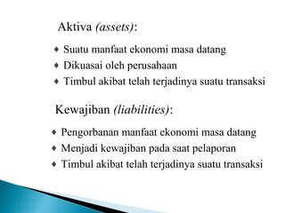 Aktiva (assets): 
¨ Suatu manfaat ekonomi masa datang 
¨ Dikuasai oleh perusahaan 
¨ Timbul akibat telah terjadinya suatu transaksi 
Kewajiban (liabilities): 
¨ Pengorbanan manfaat ekonomi masa datang 
¨ Menjadi kewajiban pada saat pelaporan 
¨ Timbul akibat telah terjadinya suatu transaksi 
 