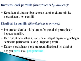 Investasi dari pemilik (investments by owners): 
¨ Kenaikan ekuitas akibat setoran sumber ekonomik ke 
perusahaan oleh pemilik. 
Distribusi ke pemilik (distributions to owners): 
¨ Penurunan ekuitas akibat transfer aset dari perusahaan 
kepada pemilik. 
¨ Dari sudut perusahaan, transfer ini dapat dipandang sebagai 
semacam pelunasan “utang” kepada pemilik. 
¨ Dalam perusahaan perseorangan, distribusi ini disebut 
dengan prive atau pengambilan. 
 