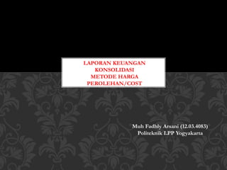 LAPORAN KEUANGAN
KONSOLIDASI
METODE HARGA
PEROLEHAN/COST
Muh Fadhly Arsani (12.03.4083)
Politeknik LPP Yogyakarta
 