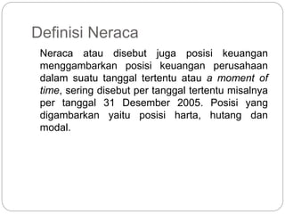 Definisi Neraca
Neraca atau disebut juga posisi keuangan
menggambarkan posisi keuangan perusahaan
dalam suatu tanggal tertentu atau a moment of
time, sering disebut per tanggal tertentu misalnya
per tanggal 31 Desember 2005. Posisi yang
digambarkan yaitu posisi harta, hutang dan
modal.
 