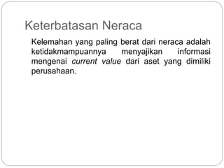 Keterbatasan Neraca
Kelemahan yang paling berat dari neraca adalah
ketidakmampuannya menyajikan informasi
mengenai current value dari aset yang dimiliki
perusahaan.
 