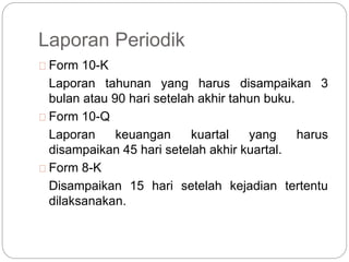 Laporan Periodik
Form 10-K
Laporan tahunan yang harus disampaikan 3
bulan atau 90 hari setelah akhir tahun buku.
Form 10-Q
Laporan keuangan kuartal yang harus
disampaikan 45 hari setelah akhir kuartal.
Form 8-K
Disampaikan 15 hari setelah kejadian tertentu
dilaksanakan.
 