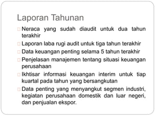 Laporan Tahunan
Neraca yang sudah diaudit untuk dua tahun
terakhir
Laporan laba rugi audit untuk tiga tahun terakhir
Data keuangan penting selama 5 tahun terakhir
Penjelasan manajemen tentang situasi keuangan
perusahaan
Ikhtisar informasi keuangan interim untuk tiap
kuartal pada tahun yang bersangkutan
Data penting yang menyangkut segmen industri,
kegiatan perusahaan domestik dan luar negeri,
dan penjualan ekspor.
 