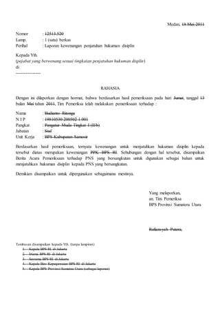 Medan, 18 Mei 2011
Nomor : 12513.520
Lamp. : 1 (satu) berkas
Perihal : Laporan kewenangan penjatuhan hukuman disiplin
Kepada Yth.
(pejabat yang berwenang sesuai tingkatan penjatuhan hukuman displin)
di
---------------
RAHASIA
Dengan ini dilaporkan dengan hormat, bahwa berdasarkan hasil pemeriksaan pada hari Jumat, tanggal 13
bulan Mei tahun 2011, Tim Pemeriksa telah melakukan pemeriksaan terhadap :
Nama : Budianto Ritonga
N I P : 19810530 200502 1 001
Pangkat : Pengatur Muda Tingkat I (II/b)
Jabatan : Staf
Unit Kerja : BPS Kabupaten Samosir
Berdasarkan hasil pemeriksaan, ternyata kewenangan untuk menjatuhkan hukuman disiplin kepada
tersebut diatas merupakan kewenangan PPK BPS RI. Sehubungan dengan hal tersebut, disampaikan
Berita Acara Pemeriksaan terhadap PNS yang bersangkutan untuk digunakan sebagai bahan untuk
menjatuhkan hukuman disiplin kepada PNS yang bersangkutan.
Demikian disampaikan untuk dipergunakan sebagaimana mestinya.
Yang melaporkan,
an. Tim Pemeriksa
BPS Provinsi Sumatera Utara
Rufiansyah Putera,
Tembusan disampaikan kepada Yth. (tanpa lampiran)
1. Kepala BPS-RI di Jakarta
2. Irtama BPS-RI di Jakarta
3. Sestama BPS-RI di Jakarta
4. Kepala Biro Kepegawaian BPS-RI di Jakarta
5. Kepala BPS Provinsi Sumatea Utara (sebagai laporan)
 