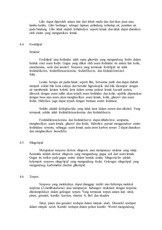 Lilin dapat diperoleh antara lain dari lebah madu dan dari ikan paus atau 
lumba-lumba. Lilin berfungsi sebagai: lapisan pelindung terhadap air, penahan air 
pada binatang. Lilin tidak mudah terhidrolisis seperti lemak dan tidak dapat diuraikan 
oleh enzim yang menguraikan lemak. 
4.4 Fosfolipid 
Struktur 
Fosfolipid atau fosfatidat ialah suatu gliserida yang mengandung fosfor dalam 
bentuk ester asam fosfat. Gugus yang diikat oleh asam fosfatidat ini antara lain kolin, 
etanolamina, serin dan inositol. Senyawa yang termasuk fosfolipid ini ialah 
fosfatidilkolin, fosfatifiletanolamina, fosfatifilserin, dan fosfatidilinositol. 
Sifat 
Lesitin berupa zat padat lunak seperti lilin, berwarna putih dan dapat diubah 
menjadi coklat bila kena cahaya dan bersifat higroskopik dan bila dicampur dengan 
air membentuk larutan koloid, larut dalam semua pelarut lemak kecuali aseton, 
dikocok dengan asam sulfat akan terjadi asam fosfatidat dan kolin, apabila dipanaskan 
dengan basa atau asam akan menghasilkan asam lemak, kolin, gliserol dan asam 
fosfat. Hidrolisis juga dapat terjadi dengan bantuan enzim lesitinase. 
Sefalin adalah fosfogliserida yang tidak larut dalam aseton dan alkohol. Yang 
termasuk sefalin ialah fosfatidiletanolamina dan fosfatidilserin. 
Fosfatidiletanolamina dan fosfatidilserin dapat dihidrolisis sempurna, 
menghasilkan asam lemak, gliserol dan fosfat. Hidrolisis parsial menggunakan enzim 
fosfatidase tertentu, sehingga asam lemak pada atom karbon nomor 2 dapat diuraikan 
dan menghasilkan lisosefalin. 
4.5 Sfingolipid 
Merupakan senyawa derivat sfingosin atau mempunyai struktur yang mirip. 
Seramida adalah derivat sfingosin yang mengandung gugus asil dari asam lemak. 
Gugus ini terikat pada gugus amino dalam bentuk amida. Sfingomielin adalah 
kelompok senyawa sfingolipid yang mengandung fosfat. Golongan sfingolipid yang 
mengandung karbohidrat disebut glikolipid. 
4.6 Terpen 
Senyawa yang molekulnya dapat dianggap terdiri atas beberapa molekul 
isoprena (2-metilbutadiena) atau mempunyai hubungan struktural dengan isoprena 
dikelompokkan dalam golongan terpen. Yang termasuk terpen antara lain: sitral, 
pinen, geraniol, kamfer, karoten, vitamin A, fitol dan skualen. 
Sitral, pinen dan geraniol terdapat dalam minyak atsiri. Sitronelal terdapat 
dalam minyak sereh. Kamfer terdapat dalam pohon kamfer. Wortel mengandung 
 